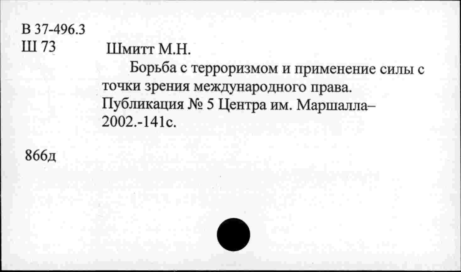 ﻿В 37-496.3 Ш73	Шмитт М.Н. Борьба с терроризмом и применение силы с точки зрения международного права. Публикация № 5 Центра им. Маршалла-2002.-141с.
866д